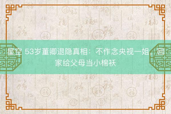 星空 53岁董卿退隐真相：不作念央视一姐，回家给父母当小棉袄
